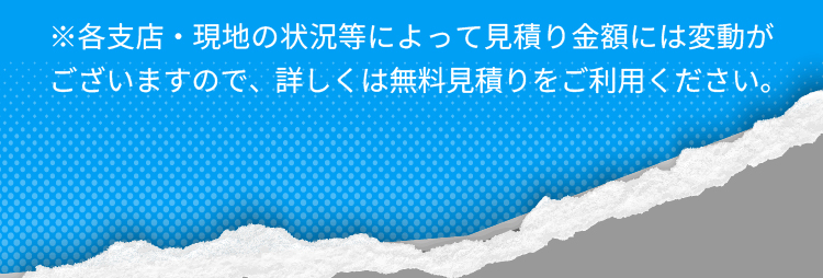 ※各支店・現地の状況等によって見積り金額には変動がございますので、詳しくは無料見積りをご利用ください。